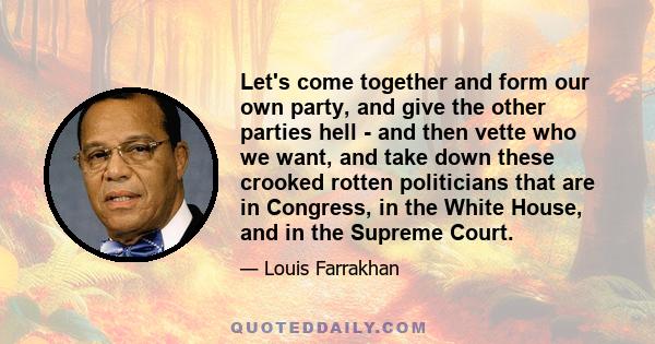 Let's come together and form our own party, and give the other parties hell - and then vette who we want, and take down these crooked rotten politicians that are in Congress, in the White House, and in the Supreme Court.