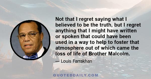 Not that I regret saying what I believed to be the truth, but I regret anything that I might have written or spoken that could have been used in a way to help to foster that atmosphere out of which came the loss of life