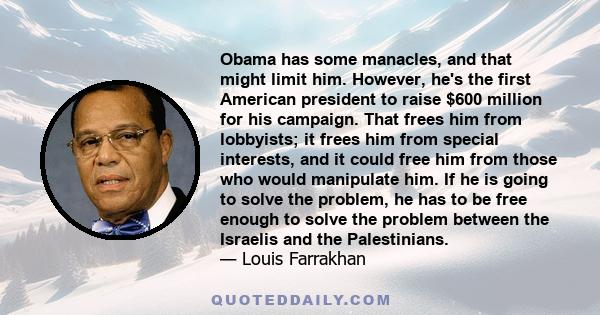 Obama has some manacles, and that might limit him. However, he's the first American president to raise $600 million for his campaign. That frees him from lobbyists; it frees him from special interests, and it could free