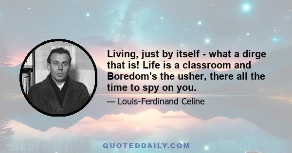 Living, just by itself - what a dirge that is! Life is a classroom and Boredom's the usher, there all the time to spy on you; whatever happens, you've got to look as if you were awfully busy all the time doing something