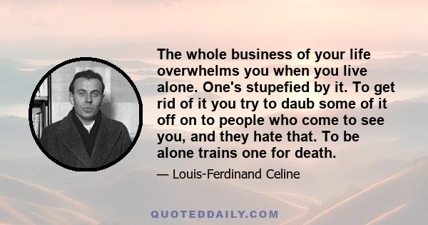 The whole business of your life overwhelms you when you live alone. One's stupefied by it. To get rid of it you try to daub some of it off on to people who come to see you, and they hate that. To be alone trains one for