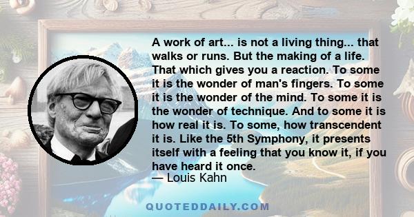 A work of art... is not a living thing... that walks or runs. But the making of a life. That which gives you a reaction. To some it is the wonder of man's fingers. To some it is the wonder of the mind. To some it is the