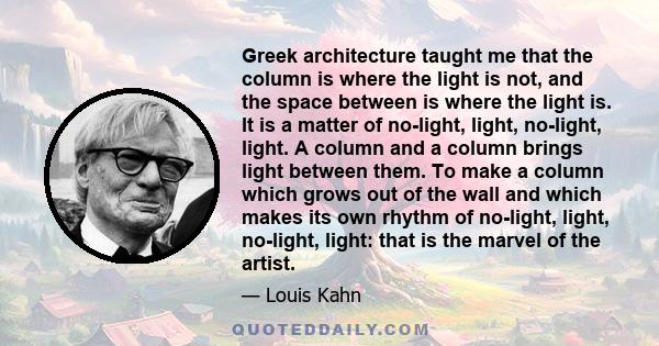 Greek architecture taught me that the column is where the light is not, and the space between is where the light is. It is a matter of no-light, light, no-light, light. A column and a column brings light between them.