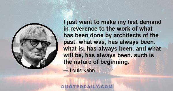 I just want to make my last demand in reverence to the work of what has been done by architects of the past. what was, has always been. what is, has always been. and what will be, has always been. such is the nature of