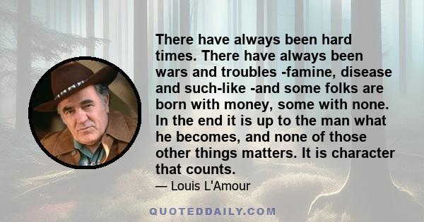 There have always been hard times. There have always been wars and troubles -famine, disease and such-like -and some folks are born with money, some with none. In the end it is up to the man what he becomes, and none of