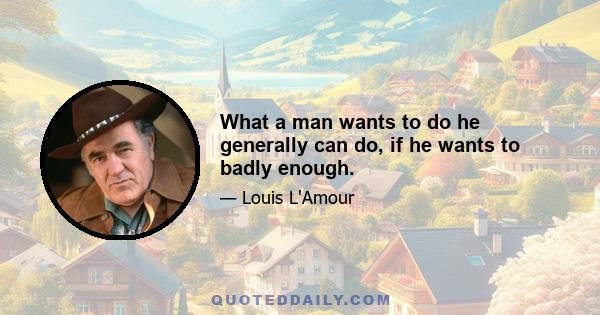 What a man wants to do he generally can do, if he wants to badly enough.
