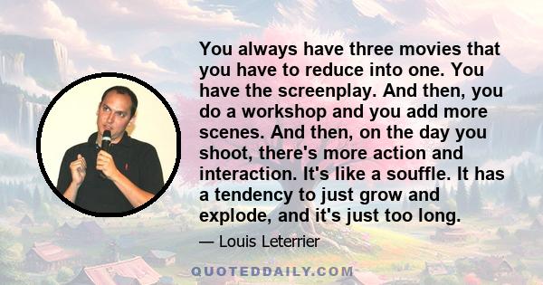You always have three movies that you have to reduce into one. You have the screenplay. And then, you do a workshop and you add more scenes. And then, on the day you shoot, there's more action and interaction. It's like
