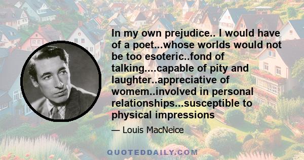 In my own prejudice.. I would have of a poet...whose worlds would not be too esoteric..fond of talking....capable of pity and laughter..appreciative of womem..involved in personal relationships...susceptible to physical