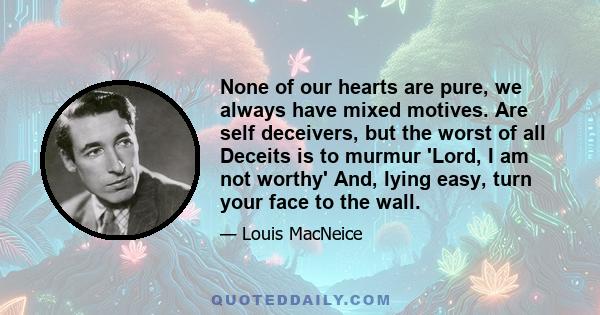 None of our hearts are pure, we always have mixed motives. Are self deceivers, but the worst of all Deceits is to murmur 'Lord, I am not worthy' And, lying easy, turn your face to the wall.