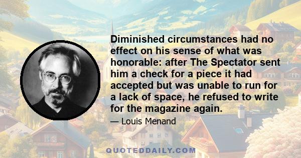 Diminished circumstances had no effect on his sense of what was honorable: after The Spectator sent him a check for a piece it had accepted but was unable to run for a lack of space, he refused to write for the magazine