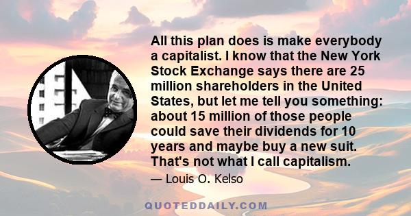 All this plan does is make everybody a capitalist. I know that the New York Stock Exchange says there are 25 million shareholders in the United States, but let me tell you something: about 15 million of those people