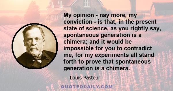 My opinion - nay more, my conviction - is that, in the present state of science, as you rightly say, spontaneous generation is a chimera; and it would be impossible for you to contradict me, for my experiments all stand