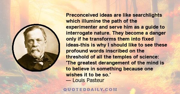 Preconceived ideas are like searchlights which illumine the path of the experimenter and serve him as a guide to interrogate nature. They become a danger only if he transforms them into fixed ideas-this is why I should