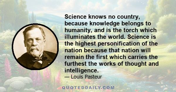 Science knows no country, because knowledge belongs to humanity, and is the torch which illuminates the world. Science is the highest personification of the nation because that nation will remain the first which carries