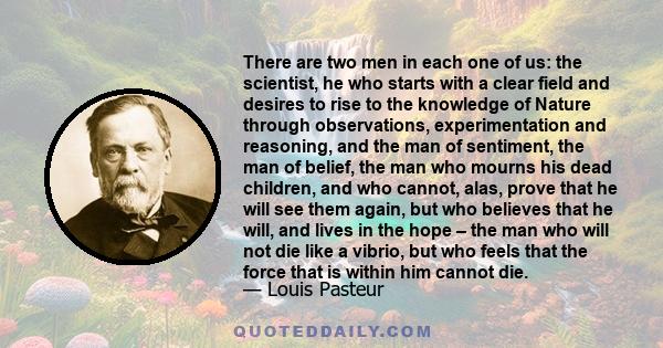 There are two men in each one of us: the scientist, he who starts with a clear field and desires to rise to the knowledge of Nature through observations, experimentation and reasoning, and the man of sentiment, the man