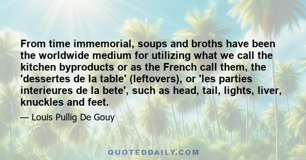 From time immemorial, soups and broths have been the worldwide medium for utilizing what we call the kitchen byproducts or as the French call them, the 'dessertes de la table' (leftovers), or 'les parties interieures de