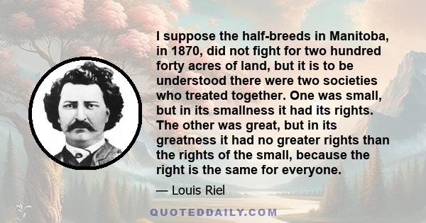 I suppose the half-breeds in Manitoba, in 1870, did not fight for two hundred forty acres of land, but it is to be understood there were two societies who treated together. One was small, but in its smallness it had its