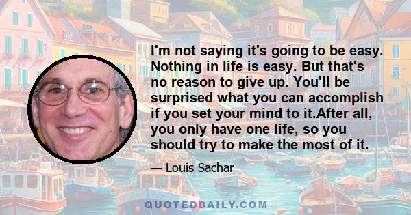 I'm not saying it's going to be easy. Nothing in life is easy. But that's no reason to give up. You'll be surprised what you can accomplish if you set your mind to it.After all, you only have one life, so you should try