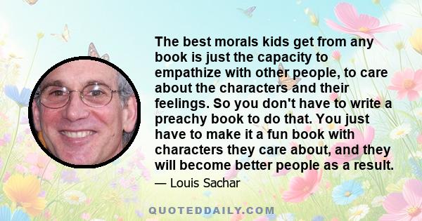 The best morals kids get from any book is just the capacity to empathize with other people, to care about the characters and their feelings. So you don't have to write a preachy book to do that. You just have to make it