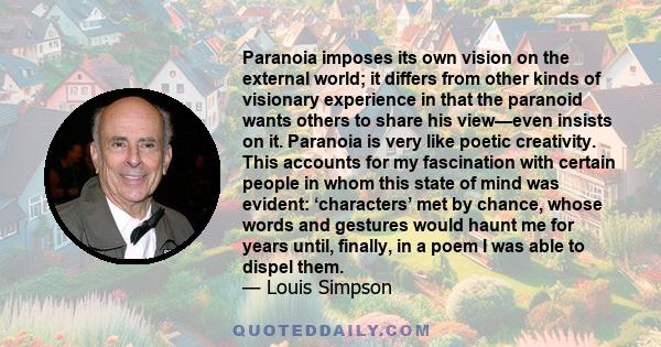 Paranoia imposes its own vision on the external world; it differs from other kinds of visionary experience in that the paranoid wants others to share his view—even insists on it. Paranoia is very like poetic creativity.