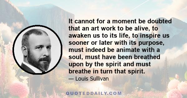 It cannot for a moment be doubted that an art work to be alive, to awaken us to its life, to inspire us sooner or later with its purpose, must indeed be animate with a soul, must have been breathed upon by the spirit