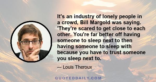It's an industry of lonely people in a crowd, Bill Margold was saying. 'They're scared to get close to each other. You're far better off having someone to sleep next to then having someone to sleep with because you have