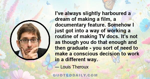 I've always slightly harboured a dream of making a film, a documentary feature. Somehow I just got into a way of working a routine of making TV docs. It's not as though you do that enough and then graduate - you sort of