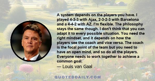 A system depends on the players you have. I played 4-3-3 with Ajax, 2-3-2-3 with Barcelona and a 4-4-2 with AZ. I'm flexible. The philosophy stays the same though. I don't think that you can adapt it to every possible