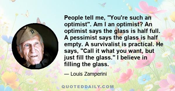 People tell me, You're such an optimist. Am I an optimist? An optimist says the glass is half full. A pessimist says the glass is half empty. A survivalist is practical. He says, Call it what you want, but just fill the