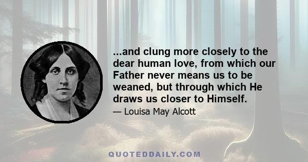 ...and clung more closely to the dear human love, from which our Father never means us to be weaned, but through which He draws us closer to Himself.