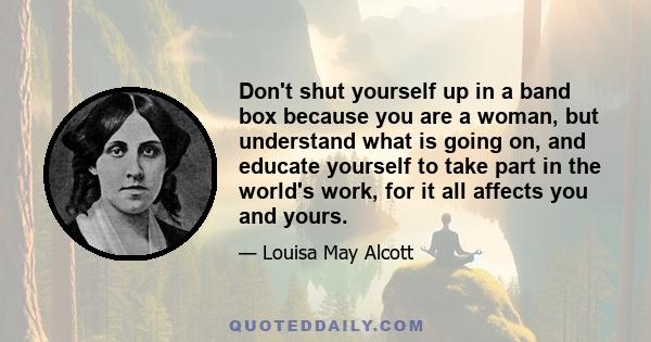 Don't shut yourself up in a band box because you are a woman, but understand what is going on, and educate yourself to take part in the world's work, for it all affects you and yours.