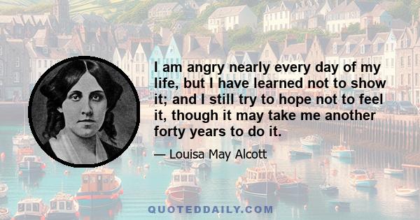 I am angry nearly every day of my life, but I have learned not to show it; and I still try to hope not to feel it, though it may take me another forty years to do it.
