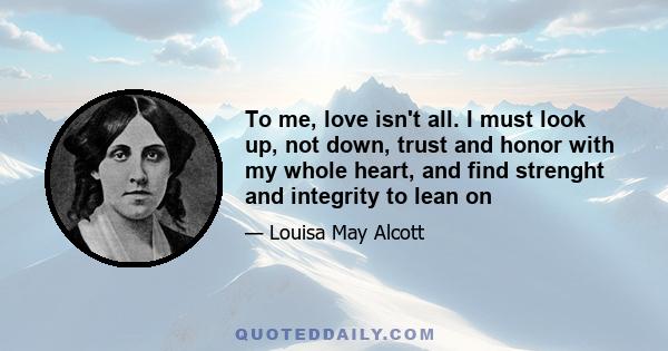 To me, love isn't all. I must look up, not down, trust and honor with my whole heart, and find strenght and integrity to lean on
