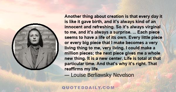 Another thing about creation is that every day it is like it gave birth, and it's always kind of an innocent and refreshing. So it's always virginal to me, and it's always a surprise. ... Each piece seems to have a life