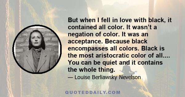 But when I fell in love with black, it contained all color. It wasn’t a negation of color. It was an acceptance. Because black encompasses all colors. Black is the most aristocratic color of all.... You can be quiet and