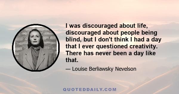 I was discouraged about life, discouraged about people being blind, but I don't think I had a day that I ever questioned creativity. There has never been a day like that.