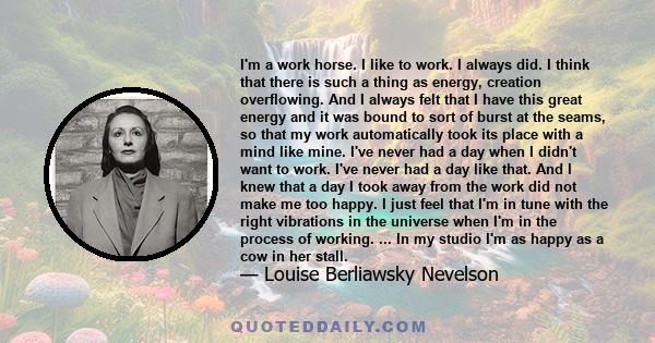 I'm a work horse. I like to work. I always did. I think that there is such a thing as energy, creation overflowing. And I always felt that I have this great energy and it was bound to sort of burst at the seams, so that
