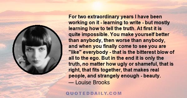 For two extraordinary years I have been working on it - learning to write - but mostly learning how to tell the truth. At first it is quite impossible. You make yourself better than anybody, then worse than anybody, and