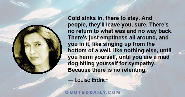 Cold sinks in, there to stay. And people, they'll leave you, sure. There's no return to what was and no way back. There's just emptiness all around, and you in it, like singing up from the bottom of a well, like nothing
