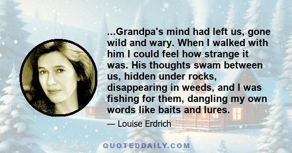 ...Grandpa's mind had left us, gone wild and wary. When I walked with him I could feel how strange it was. His thoughts swam between us, hidden under rocks, disappearing in weeds, and I was fishing for them, dangling my