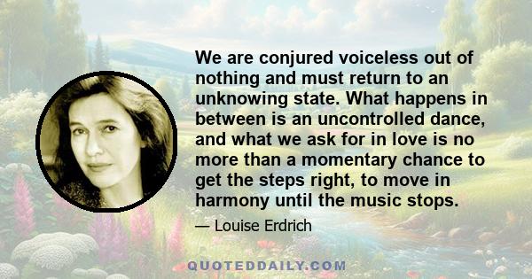 We are conjured voiceless out of nothing and must return to an unknowing state. What happens in between is an uncontrolled dance, and what we ask for in love is no more than a momentary chance to get the steps right, to