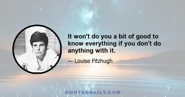 It won't do you a bit of good to know everything if you don't do anything with it.