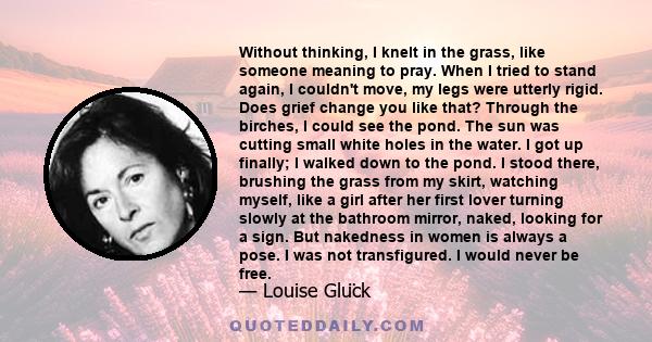 Without thinking, I knelt in the grass, like someone meaning to pray. When I tried to stand again, I couldn't move, my legs were utterly rigid. Does grief change you like that? Through the birches, I could see the pond.
