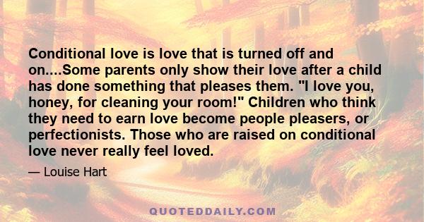 Conditional love is love that is turned off and on....Some parents only show their love after a child has done something that pleases them. I love you, honey, for cleaning your room! Children who think they need to earn