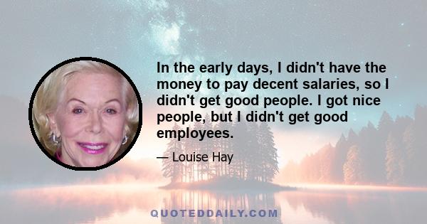 In the early days, I didn't have the money to pay decent salaries, so I didn't get good people. I got nice people, but I didn't get good employees.