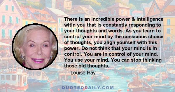 There is an incredible power & intelligence witin you that is constantly responding to your thoughts and words. As you learn to control your mind by the conscious choice of thoughts, you align yourself with this power.