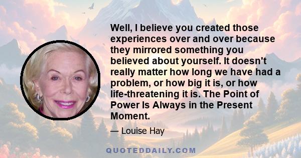 Well, I believe you created those experiences over and over because they mirrored something you believed about yourself. It doesn't really matter how long we have had a problem, or how big it is, or how life-threatening