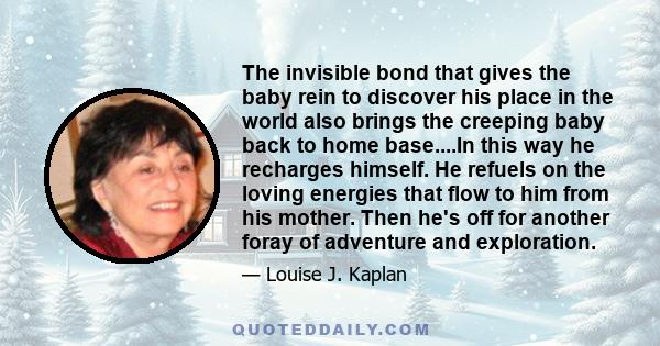 The invisible bond that gives the baby rein to discover his place in the world also brings the creeping baby back to home base....In this way he recharges himself. He refuels on the loving energies that flow to him from