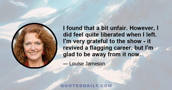 I found that a bit unfair. However, I did feel quite liberated when I left. I'm very grateful to the show - it revived a flagging career, but I'm glad to be away from it now.