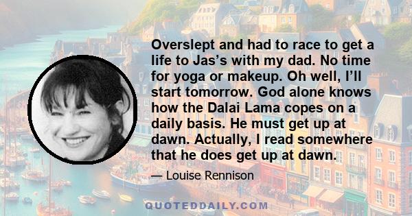 Overslept and had to race to get a life to Jas’s with my dad. No time for yoga or makeup. Oh well, I’ll start tomorrow. God alone knows how the Dalai Lama copes on a daily basis. He must get up at dawn. Actually, I read